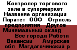 Контролер торгового зала в супермаркет › Название организации ­ Паритет, ООО › Отрасль предприятия ­ Другое › Минимальный оклад ­ 30 000 - Все города Работа » Вакансии   . Амурская обл.,Магдагачинский р-н